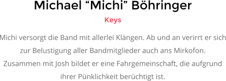 Michael �Michi� B�hringer Keys Michi versorgt die Band mit allerlei Kl�ngen. Ab und an verirrt er sich zur Belustigung aller Bandmitglieder auch ans Mirkofon.  Zusammen mit Josh bildet er eine Fahrgemeinschaft, die aufgrund  ihrer P�nklichkeit ber�chtigt ist.