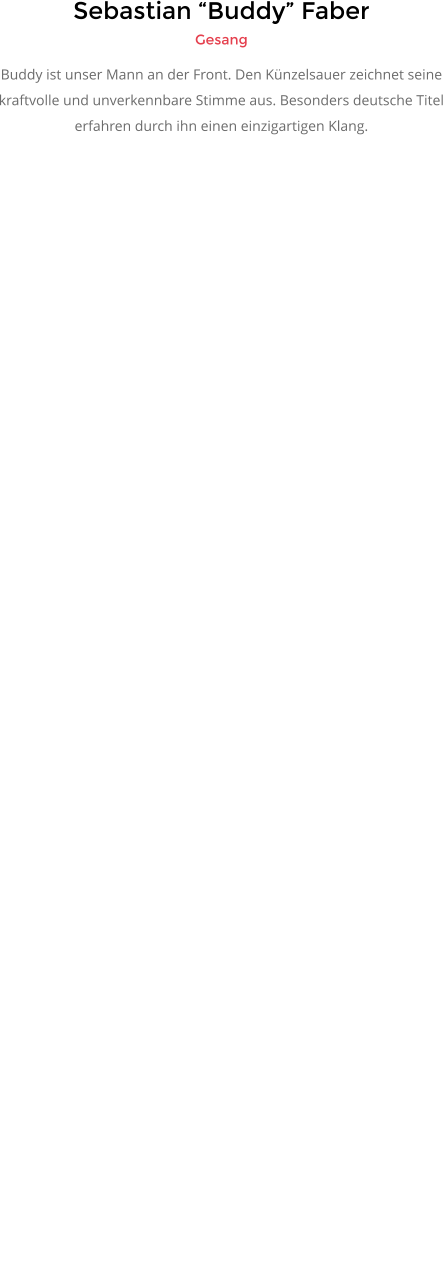 Sebastian “Buddy” Faber Gesang Buddy ist unser Mann an der Front. Den Künzelsauer zeichnet seine kraftvolle und unverkennbare Stimme aus. Besonders deutsche Titel erfahren durch ihn einen einzigartigen Klang.