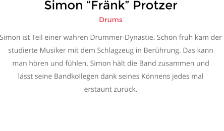 Simon “Fränk” Protzer Drums Simon ist Teil einer wahren Drummer-Dynastie. Schon früh kam der  studierte Musiker mit dem Schlagzeug in Berührung. Das kann  man hören und fühlen. Simon hält die Band zusammen und lässt seine Bandkollegen dank seines Könnens jedes mal  erstaunt zurück.