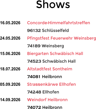 Shows  16.05.2026	Concorde-Himmelfahrtstreffen 96132 Schl�sselfeld 24.05.2026	Pfingstfest Feuerwehr Weinsberg 74189 Weinsberg 15.06.2026	Biergarten Schw�bisch Hall 74523 Schw�bisch Hall 18.07.2026	Altstadtfest Sontheim 74081 Heilbronn 05.09.2026	Stra�enk�rwe Ellhofen 74248 Ellhofen 14.09.2026	Weindorf Heilbronn 74072 Heilbronn