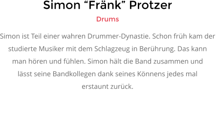 Simon �Fr�nk� Protzer Drums Simon ist Teil einer wahren Drummer-Dynastie. Schon fr�h kam der  studierte Musiker mit dem Schlagzeug in Ber�hrung. Das kann  man h�ren und f�hlen. Simon h�lt die Band zusammen und l�sst seine Bandkollegen dank seines K�nnens jedes mal  erstaunt zur�ck.