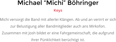 Michael �Michi� B�hringer Keys Michi versorgt die Band mit allerlei Kl�ngen. Ab und an verirrt er sich zur Belustigung aller Bandmitglieder auch ans Mirkofon.  Zusammen mit Josh bildet er eine Fahrgemeinschaft, die aufgrund  ihrer P�nklichkeit ber�chtigt ist.